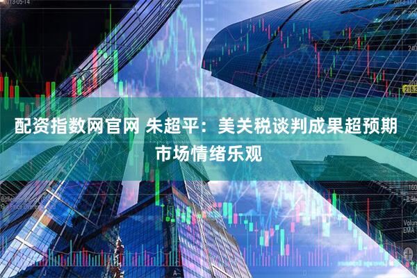 配资指数网官网 朱超平：美关税谈判成果超预期 市场情绪乐观