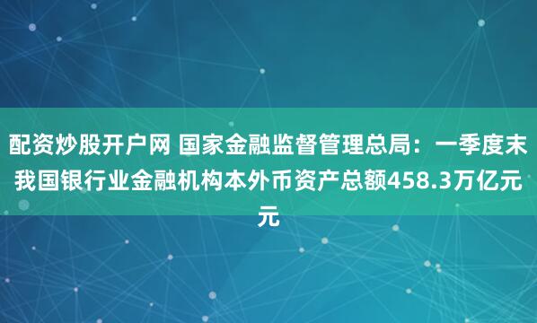 配资炒股开户网 国家金融监督管理总局：一季度末我国银行业金融机构本外币资产总额458.3万亿元