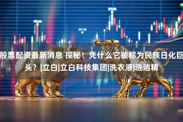 股票配资最新消息 探秘！凭什么它被称为民族日化巨头？|立白|立白科技集团|洗衣液|洗洁精