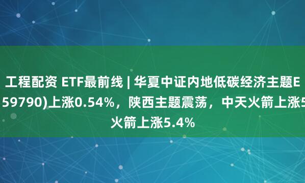 工程配资 ETF最前线 | 华夏中证内地低碳经济主题ETF(159790)上涨0.54%，陕西主题震荡，中天火箭上涨5.4%