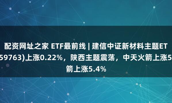 配资网址之家 ETF最前线 | 建信中证新材料主题ETF(159763)上涨0.22%，陕西主题震荡，中天火箭上涨5.4%