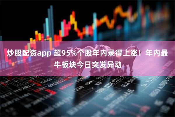 炒股配资app 超95%个股年内录得上涨！年内最牛板块今日突发异动