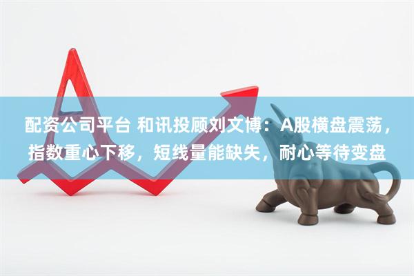配资公司平台 和讯投顾刘文博：A股横盘震荡，指数重心下移，短线量能缺失，耐心等待变盘