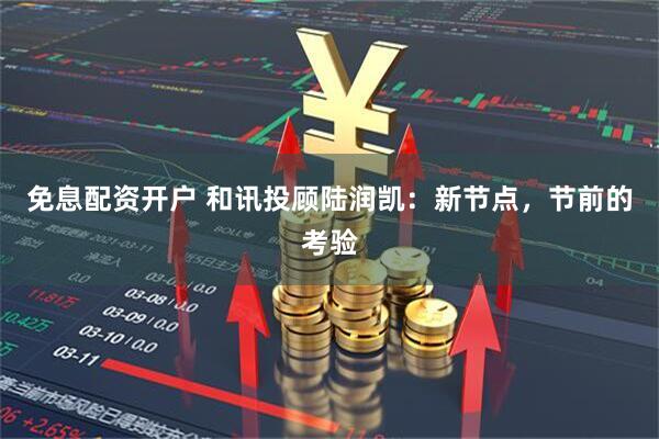 免息配资开户 和讯投顾陆润凯：新节点，节前的考验
