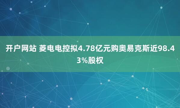 开户网站 菱电电控拟4.78亿元购奥易克斯近98.43%股权