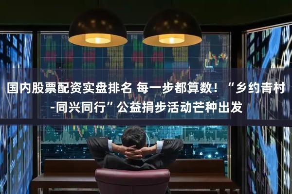 国内股票配资实盘排名 每一步都算数！“乡约青村-同兴同行”公益捐步活动芒种出发