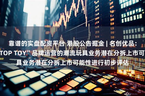 靠谱的实盘配资平台 港股公告掘金 | 名创优品：公司正在对其以“TOP TOY”品牌运营的潮流玩具业务潜在分拆上市可能性进行初步评估