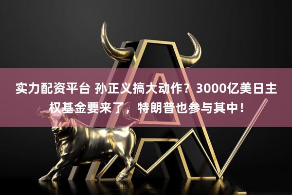 实力配资平台 孙正义搞大动作?3000亿美日主权基金要来了,特朗普也参与其中!