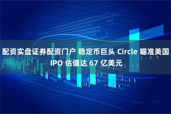 配资实盘证券配资门户 稳定币巨头 Circle 瞄准美国 IPO 估值达 67 亿美元