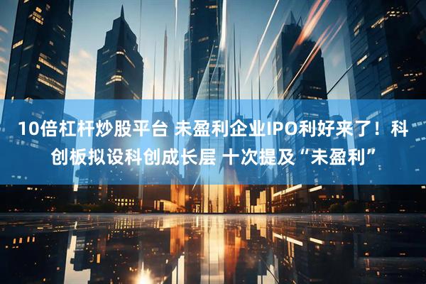 10倍杠杆炒股平台 未盈利企业IPO利好来了!科创板拟设科创成长层 十次提及“未盈利”