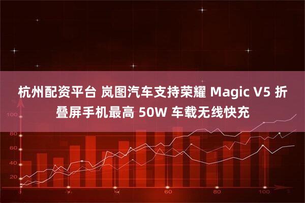 杭州配资平台 岚图汽车支持荣耀 Magic V5 折叠屏手机最高 50W 车载无线快充