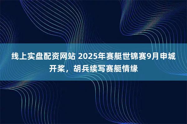 线上实盘配资网站 2025年赛艇世锦赛9月申城开桨,胡兵续写赛艇情缘