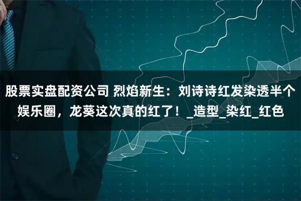 股票实盘配资公司 烈焰新生:刘诗诗红发染透半个娱乐圈,龙葵这次真的红了!_造型_染红_红色