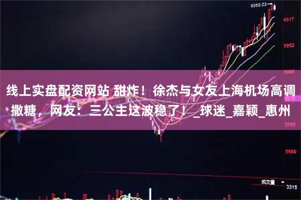 线上实盘配资网站 甜炸!徐杰与女友上海机场高调撒糖,网友:三公主这波稳了!_球迷_嘉颖_惠州