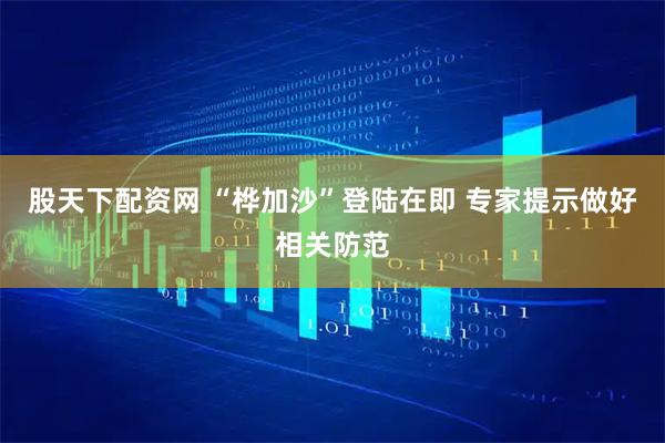 股天下配资网 “桦加沙”登陆在即 专家提示做好相关防范